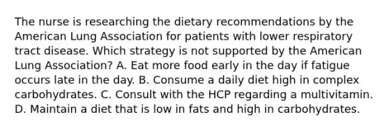 The nurse is researching the dietary recommendations by the American Lung Association for patients with lower respiratory tract disease. Which strategy is not supported by the American Lung Association? A. Eat more food early in the day if fatigue occurs late in the day. B. Consume a daily diet high in complex carbohydrates. C. Consult with the HCP regarding a multivitamin. D. Maintain a diet that is low in fats and high in carbohydrates.