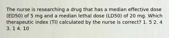 The nurse is researching a drug that has a median effective dose (ED50) of 5 mg and a median lethal dose (LD50) of 20 mg. Which therapeutic index (TI) calculated by the nurse is correct? 1. 5 2. 4 3. 1 4. 10