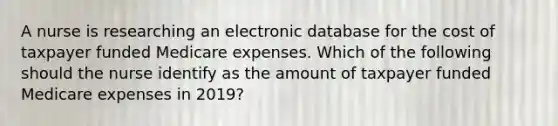 A nurse is researching an electronic database for the cost of taxpayer funded Medicare expenses. Which of the following should the nurse identify as the amount of taxpayer funded Medicare expenses in 2019?