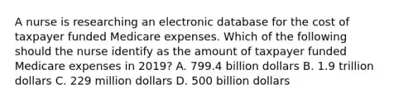 A nurse is researching an electronic database for the cost of taxpayer funded Medicare expenses. Which of the following should the nurse identify as the amount of taxpayer funded Medicare expenses in 2019? A. 799.4 billion dollars B. 1.9 trillion dollars C. 229 million dollars D. 500 billion dollars