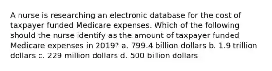 A nurse is researching an electronic database for the cost of taxpayer funded Medicare expenses. Which of the following should the nurse identify as the amount of taxpayer funded Medicare expenses in 2019? a. 799.4 billion dollars b. 1.9 trillion dollars c. 229 million dollars d. 500 billion dollars