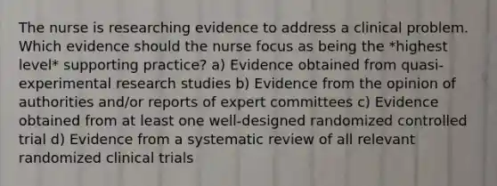 The nurse is researching evidence to address a clinical problem. Which evidence should the nurse focus as being the *highest level* supporting practice? a) Evidence obtained from quasi-<a href='https://www.questionai.com/knowledge/kD5GeV2lsd-experimental-research' class='anchor-knowledge'>experimental research</a> studies b) Evidence from the opinion of authorities and/or reports of expert committees c) Evidence obtained from at least one well-designed randomized controlled trial d) Evidence from a systematic review of all relevant randomized clinical trials