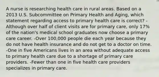 A nurse is researching health care in rural areas. Based on a 2013 U.S. Subcommittee on Primary Health and Aging, which statement regarding access to primary health care is correct? -Although over half of client visits are for primary care, only 17% of the nation's medical school graduates now choose a primary care career. -Over 100,000 people die each year because they do not have health insurance and do not get to a doctor on time. -One in five Americans lives in an area without adequate access to primary health care due to a shortage of primary care providers. -Fewer than one in five health care providers specializes in primary care.