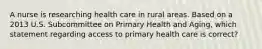 A nurse is researching health care in rural areas. Based on a 2013 U.S. Subcommittee on Primary Health and Aging, which statement regarding access to primary health care is correct?