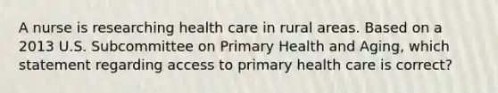 A nurse is researching health care in rural areas. Based on a 2013 U.S. Subcommittee on Primary Health and Aging, which statement regarding access to primary health care is correct?