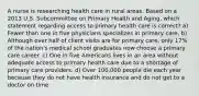 A nurse is researching health care in rural areas. Based on a 2013 U.S. Subcommittee on Primary Health and Aging, which statement regarding access to primary health care is correct? a) Fewer than one in five physicians specializes in primary care. b) Although over half of client visits are for primary care, only 17% of the nation's medical school graduates now choose a primary care career. c) One in five Americans lives in an area without adequate access to primary health care due to a shortage of primary care providers. d) Over 100,000 people die each year because they do not have health insurance and do not get to a doctor on time.