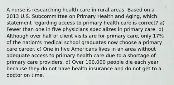 A nurse is researching health care in rural areas. Based on a 2013 U.S. Subcommittee on Primary Health and Aging, which statement regarding access to primary health care is correct? a) Fewer than one in five physicians specializes in primary care. b) Although over half of client visits are for primary care, only 17% of the nation's medical school graduates now choose a primary care career. c) One in five Americans lives in an area without adequate access to primary health care due to a shortage of primary care providers. d) Over 100,000 people die each year because they do not have health insurance and do not get to a doctor on time.