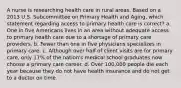 A nurse is researching health care in rural areas. Based on a 2013 U.S. Subcommittee on Primary Health and Aging, which statement regarding access to primary health care is correct? a. One in five Americans lives in an area without adequate access to primary health care due to a shortage of primary care providers. b. Fewer than one in five physicians specializes in primary care. c. Although over half of client visits are for primary care, only 17% of the nation's medical school graduates now choose a primary care career. d. Over 100,000 people die each year because they do not have health insurance and do not get to a doctor on time.