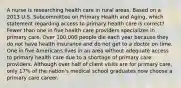 A nurse is researching health care in rural areas. Based on a 2013 U.S. Subcommittee on Primary Health and Aging, which statement regarding access to primary health care is correct? Fewer than one in five health care providers specializes in primary care. Over 100,000 people die each year because they do not have health insurance and do not get to a doctor on time. One in five Americans lives in an area without adequate access to primary health care due to a shortage of primary care providers. Although over half of client visits are for primary care, only 17% of the nation's medical school graduates now choose a primary care career.