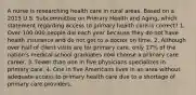 A nurse is researching health care in rural areas. Based on a 2013 U.S. Subcommittee on Primary Health and Aging, which statement regarding access to primary health care is correct? 1. Over 100,000 people die each year because they do not have health insurance and do not get to a doctor on time. 2. Although over half of client visits are for primary care, only 17% of the nation's medical school graduates now choose a primary care career. 3. Fewer than one in five physicians specializes in primary care. 4. One in five Americans lives in an area without adequate access to primary health care due to a shortage of primary care providers.