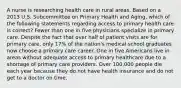 A nurse is researching health care in rural areas. Based on a 2013 U.S. Subcommittee on Primary Health and Aging, which of the following statements regarding access to primary health care is correct? Fewer than one in five physicians specialize in primary care. Despite the fact that over half of patient visits are for primary care, only 17% of the nation's medical school graduates now choose a primary care career. One in five Americans live in areas without adequate access to primary healthcare due to a shortage of primary care providers. Over 100,000 people die each year because they do not have health insurance and do not get to a doctor on time.