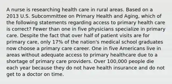 A nurse is researching health care in rural areas. Based on a 2013 U.S. Subcommittee on Primary Health and Aging, which of the following statements regarding access to primary health care is correct? Fewer than one in five physicians specialize in primary care. Despite the fact that over half of patient visits are for primary care, only 17% of the nation's medical school graduates now choose a primary care career. One in five Americans live in areas without adequate access to primary healthcare due to a shortage of primary care providers. Over 100,000 people die each year because they do not have health insurance and do not get to a doctor on time.