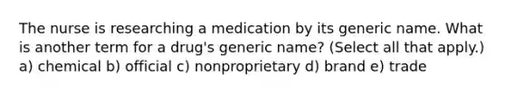 The nurse is researching a medication by its generic name. What is another term for a drug's generic name? (Select all that apply.) a) chemical b) official c) nonproprietary d) brand e) trade