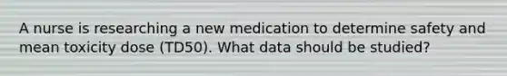 A nurse is researching a new medication to determine safety and mean toxicity dose (TD50). What data should be studied?