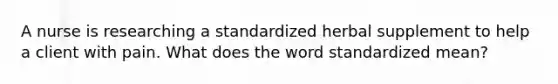 A nurse is researching a standardized herbal supplement to help a client with pain. What does the word standardized mean?