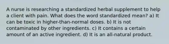 A nurse is researching a standardized herbal supplement to help a client with pain. What does the word standardized mean? a) It can be toxic in higher-than-normal doses. b) It is not contaminated by other ingredients. c) It contains a certain amount of an active ingredient. d) It is an all-natural product.