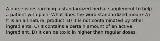 A nurse is researching a standardized herbal supplement to help a patient with pain. What does the word standardized mean? A) It is an all-natural product. B) It is not contaminated by other ingredients. C) It contains a certain amount of an active ingredient. D) It can be toxic in higher than regular doses.