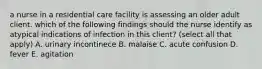 a nurse in a residential care facility is assessing an older adult client. which of the following findings should the nurse identify as atypical indications of infection in this client? (select all that apply) A. urinary incontinece B. malaise C. acute confusion D. fever E. agitation