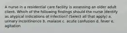 A nurse in a residential care facility is assessing an older adult client. Which of the following findings should the nurse identify as atypical indications of infection? (Select all that apply) a. urinary incontinence b. malaise c. acute confusion d. fever e. agitation