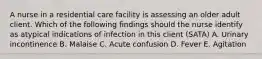 A nurse in a residential care facility is assessing an older adult client. Which of the following findings should the nurse identify as atypical indications of infection in this client (SATA) A. Urinary incontinence B. Malaise C. Acute confusion D. Fever E. Agitation