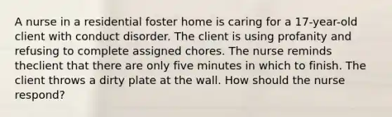 A nurse in a residential foster home is caring for a 17-year-old client with conduct disorder. The client is using profanity and refusing to complete assigned chores. The nurse reminds theclient that there are only five minutes in which to finish. The client throws a dirty plate at the wall. How should the nurse respond?