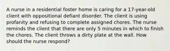 A nurse in a residential foster home is caring for a 17-year-old client with oppositional defiant disorder. The client is using profanity and refusing to complete assigned chores. The nurse reminds the client that there are only 5 minutes in which to finish the chores. The client throws a dirty plate at the wall. How should the nurse respond?