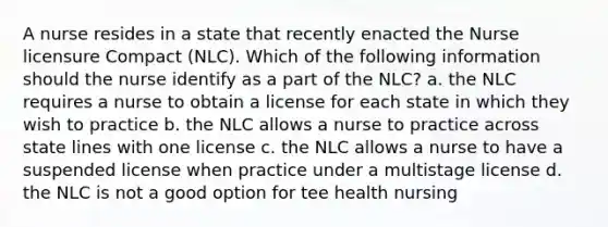 A nurse resides in a state that recently enacted the Nurse licensure Compact (NLC). Which of the following information should the nurse identify as a part of the NLC? a. the NLC requires a nurse to obtain a license for each state in which they wish to practice b. the NLC allows a nurse to practice across state lines with one license c. the NLC allows a nurse to have a suspended license when practice under a multistage license d. the NLC is not a good option for tee health nursing