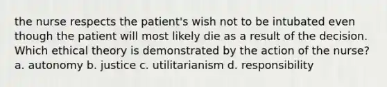 the nurse respects the patient's wish not to be intubated even though the patient will most likely die as a result of the decision. Which ethical theory is demonstrated by the action of the nurse? a. autonomy b. justice c. utilitarianism d. responsibility