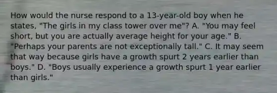 How would the nurse respond to a 13-year-old boy when he states, "The girls in my class tower over me"? A. "You may feel short, but you are actually average height for your age." B. "Perhaps your parents are not exceptionally tall." C. It may seem that way because girls have a growth spurt 2 years earlier than boys." D. "Boys usually experience a growth spurt 1 year earlier than girls."