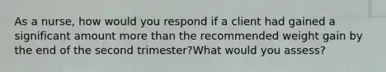 As a nurse, how would you respond if a client had gained a significant amount more than the recommended weight gain by the end of the second trimester?What would you assess?