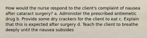 How would the nurse respond to the client's complaint of nausea after cataract surgery? a. Administer the prescribed antiemetic drug b. Provide some dry crackers for the client to eat c. Explain that this is expected after surgery d. Teach the client to breathe deeply until the nausea subsides