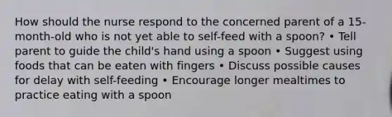 How should the nurse respond to the concerned parent of a 15-month-old who is not yet able to self-feed with a spoon? • Tell parent to guide the child's hand using a spoon • Suggest using foods that can be eaten with fingers • Discuss possible causes for delay with self-feeding • Encourage longer mealtimes to practice eating with a spoon