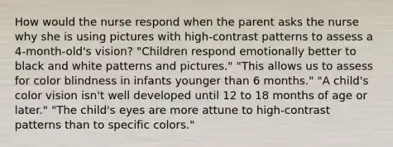 How would the nurse respond when the parent asks the nurse why she is using pictures with high-contrast patterns to assess a 4-month-old's vision? "Children respond emotionally better to black and white patterns and pictures." "This allows us to assess for color blindness in infants younger than 6 months." "A child's color vision isn't well developed until 12 to 18 months of age or later." "The child's eyes are more attune to high-contrast patterns than to specific colors."