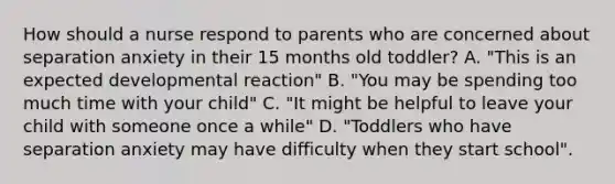 How should a nurse respond to parents who are concerned about separation anxiety in their 15 months old toddler? A. "This is an expected developmental reaction" B. "You may be spending too much time with your child" C. "It might be helpful to leave your child with someone once a while" D. "Toddlers who have separation anxiety may have difficulty when they start school".