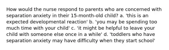 How would the nurse respond to parents who are concerned with separation anxiety in their 15-month-old child? a. 'this is an expected developmental reaction' b. 'you may be spending too much time with your child' c. 'it might be helpful to leave your child with someone else once in a while' d. 'toddlers who have separation anxiety may have difficulty when they start school'