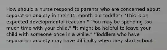 How should a nurse respond to parents who are concerned about separation anxiety in their 15-month-old toddler? "This is an expected developmental reaction." "You may be spending too much time with your child." "It might be helpful to leave your child with someone once in a while." "Toddlers who have separation anxiety may have difficulty when they start school."