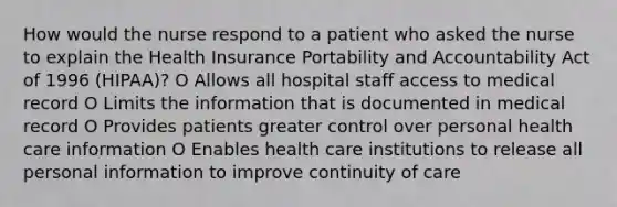 How would the nurse respond to a patient who asked the nurse to explain the Health Insurance Portability and Accountability Act of 1996 (HIPAA)? O Allows all hospital staff access to medical record O Limits the information that is documented in medical record O Provides patients greater control over personal health care information O Enables health care institutions to release all personal information to improve continuity of care