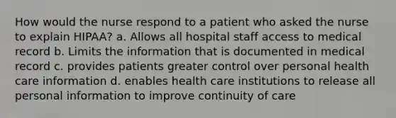 How would the nurse respond to a patient who asked the nurse to explain HIPAA? a. Allows all hospital staff access to medical record b. Limits the information that is documented in medical record c. provides patients greater control over personal health care information d. enables health care institutions to release all personal information to improve continuity of care