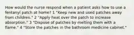 How would the nurse respond when a patient asks how to use a fentanyl patch at home? 1 "Keep new and used patches away from children." 2 "Apply heat over the patch to increase absorption." 3 "Dispose of patches by melting them with a flame." 4 "Store the patches in the bathroom medicine cabinet."