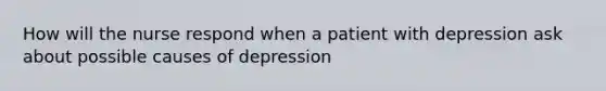 How will the nurse respond when a patient with depression ask about possible causes of depression