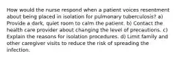 How would the nurse respond when a patient voices resentment about being placed in isolation for pulmonary tuberculosis? a) Provide a dark, quiet room to calm the patient. b) Contact the health care provider about changing the level of precautions. c) Explain the reasons for isolation procedures. d) Limit family and other caregiver visits to reduce the risk of spreading the infection.