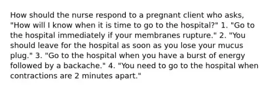 How should the nurse respond to a pregnant client who asks, "How will I know when it is time to go to the hospital?" 1. "Go to the hospital immediately if your membranes rupture." 2. "You should leave for the hospital as soon as you lose your mucus plug." 3. "Go to the hospital when you have a burst of energy followed by a backache." 4. "You need to go to the hospital when contractions are 2 minutes apart."