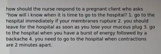 how should the nurse respond to a pregnant client who asks "how will i know when it is time to go to the hospital? 1. go to the hospital immediately if your membranes rupture 2. you should leave for the hospital as soon as you lose your mucous plug 3. go to the hospital when you have a burst of energy followed by a backache 4. you need to go to the hospital when contractions are 2 minutes apart.