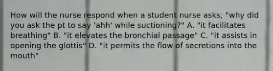 How will the nurse respond when a student nurse asks, "why did you ask the pt to say 'ahh' while suctioning?" A. "it facilitates breathing" B. "it elevates the bronchial passage" C. "it assists in opening the glottis" D. "it permits the flow of secretions into the mouth"