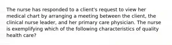 The nurse has responded to a client's request to view her medical chart by arranging a meeting between the client, the clinical nurse leader, and her primary care physician. The nurse is exemplifying which of the following characteristics of quality health care?