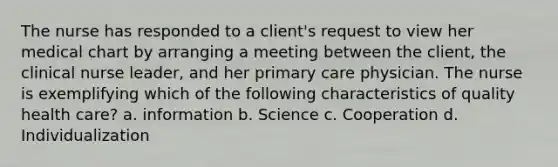 The nurse has responded to a client's request to view her medical chart by arranging a meeting between the client, the clinical nurse leader, and her primary care physician. The nurse is exemplifying which of the following characteristics of quality health care? a. information b. Science c. Cooperation d. Individualization