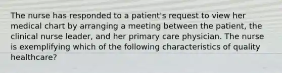 The nurse has responded to a patient's request to view her medical chart by arranging a meeting between the patient, the clinical nurse leader, and her primary care physician. The nurse is exemplifying which of the following characteristics of quality healthcare?