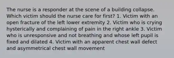 The nurse is a responder at the scene of a building collapse. Which victim should the nurse care for first? 1. Victim with an open fracture of the left lower extremity 2. Victim who is crying hysterically and complaining of pain in the right ankle 3. Victim who is unresponsive and not breathing and whose left pupil is fixed and dilated 4. Victim with an apparent chest wall defect and asymmetrical chest wall movement