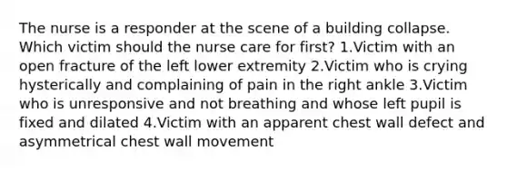 The nurse is a responder at the scene of a building collapse. Which victim should the nurse care for first? 1.Victim with an open fracture of the left lower extremity 2.Victim who is crying hysterically and complaining of pain in the right ankle 3.Victim who is unresponsive and not breathing and whose left pupil is fixed and dilated 4.Victim with an apparent chest wall defect and asymmetrical chest wall movement