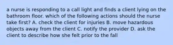 a nurse is responding to a call light and finds a client lying on the bathroom floor. which of the following actions should the nurse take first? A. check the client for injuries B. move hazardous objects away from the client C. notify the provider D. ask the client to describe how she felt prior to the fall